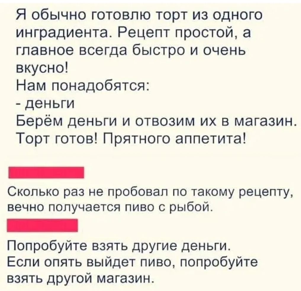 Я обычно готовлю торт из одного ингредиента Рецепт простой а главное всегда быстро и очень вкусно Нам понадобятся деньги Берём деньги и отвозим их в магазин Торт готов Прятного аппетита Сколько раз не пробовал по такому рецепту вечно получается пиво с рыбой Попробуйте взять другие деньги Если опять выйдет пиво попробуйте взять другой магазин