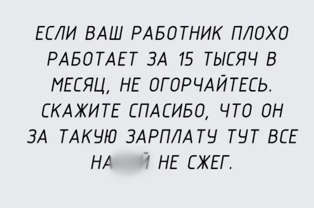 ЕСЛИ ВАШ РАБОТНИК ПЛОХО РАБОТАЕТ ЗА 15 ТЫСЯЧ В МЕСЯЦ НЕ ОГОРЧАЙТЕСЬ СКАЖИТЕ СПАСИБО ЧТО ОН ЗА ТАКЧЮ ЗАРПЛА ТЧ ТНТ ВСЕ НА Т НЕ СЖЕГ