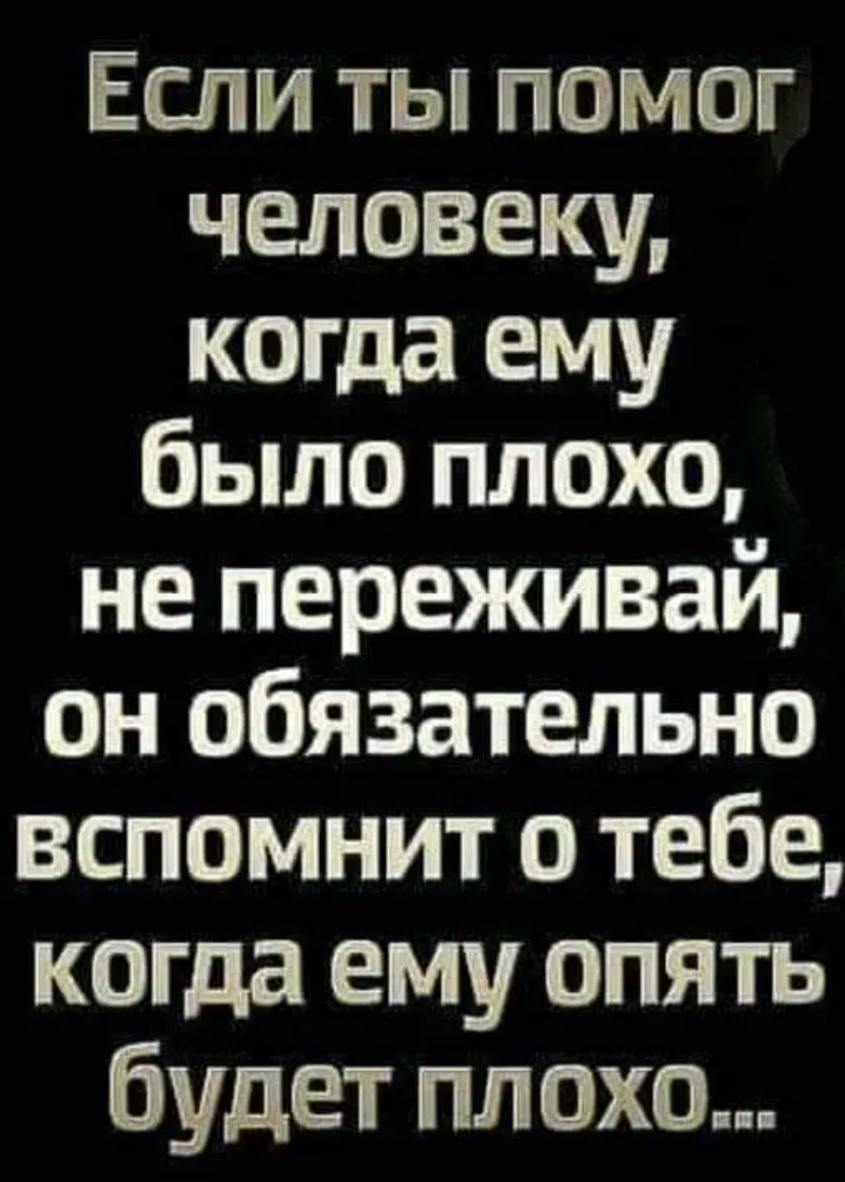 Если ты помог человеку когда ему было плохо не переживай он обязательно вспомнит о тебе когда ему опять будет пл охо