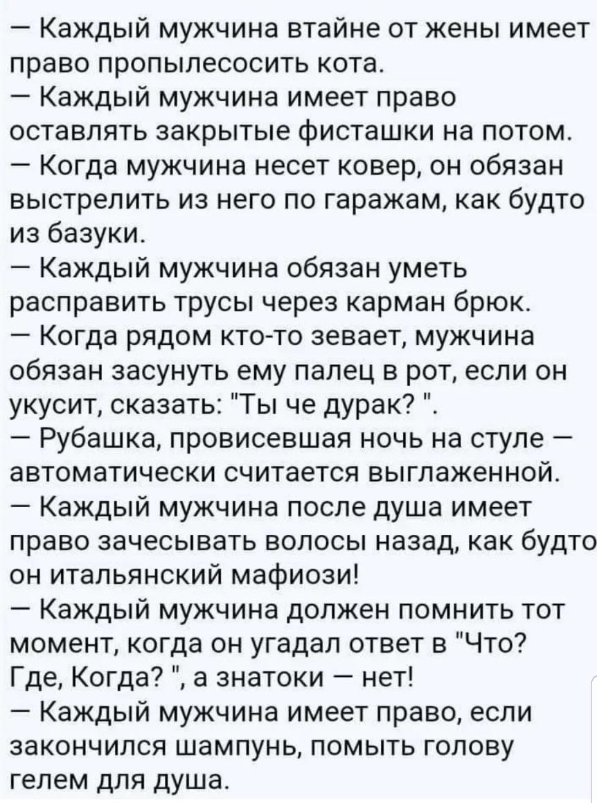 Каждый мужчина втайне от жены имеет право пропылесосить кота Каждый мужчина имеет право оставлять закрытые фисташки на потом Когда мужчина несет ковер он обязан выстрелить из него по гаражам как будто из базуки Каждый мужчина обязан уметь расправить трусы через карман брюк Когда рядом ктото зевает мужчина обязан засунуть ему палец в рот если он укусит сказать Ты че дурак Рубашка провисевшая ночь н