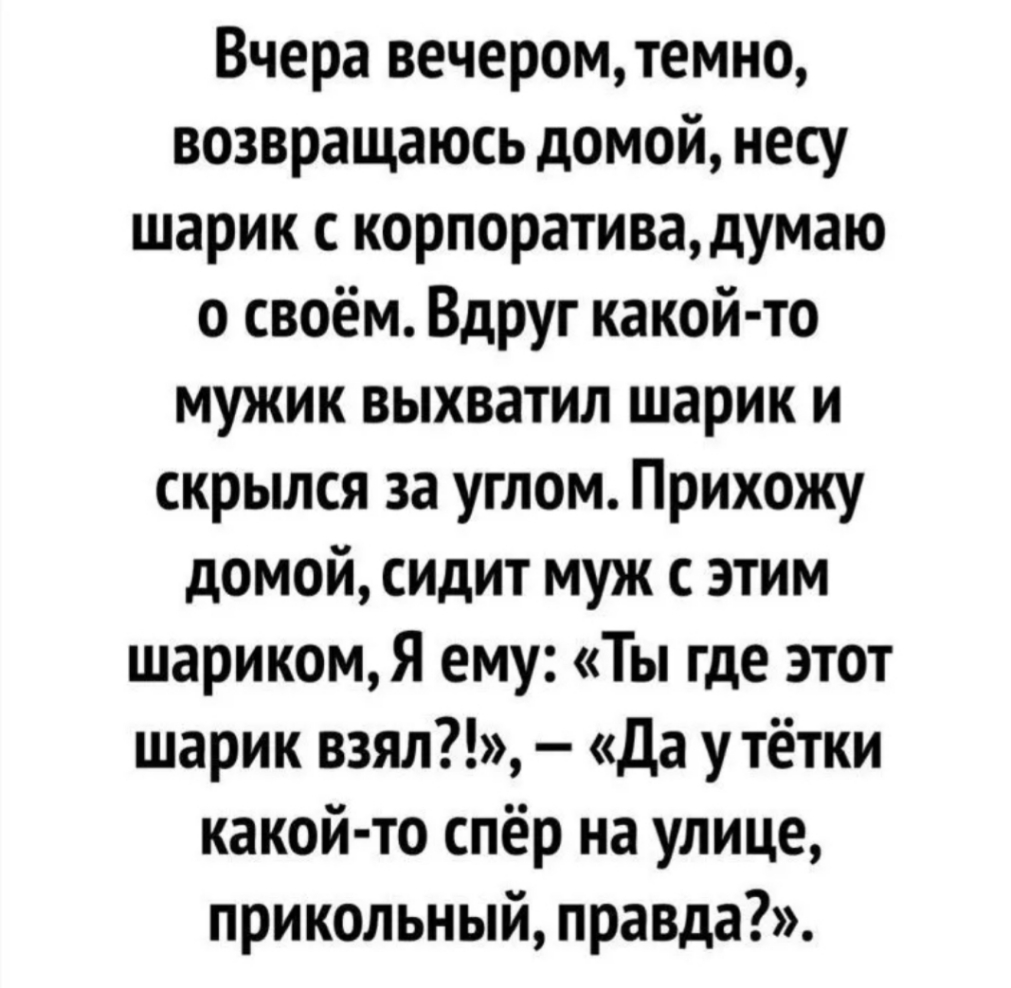 Вчера вечеромтемно возвращаюсь домой несу шарик с корпоративадумаю о своём Вдруг какой то мужик выхватил шарик и скрылся за углом Прихожу домой сидит муж с этим шарикомЯ ему Ты где этот шарик взял да у тётки какой то спёр на улице прикольный правда