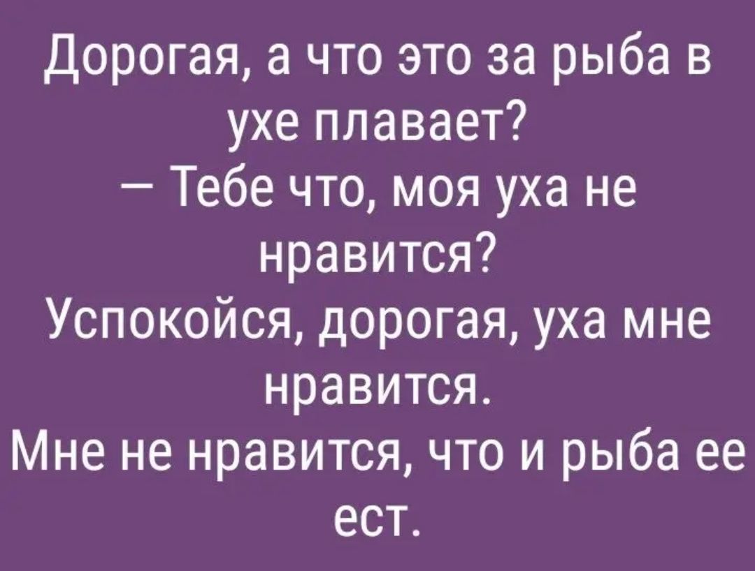Дорогая а что это за рыба в ухе плавает Тебе что моя уха не нравится Успокойся дорогая уха мне нравится Мне не нравится что и рыба ее ест