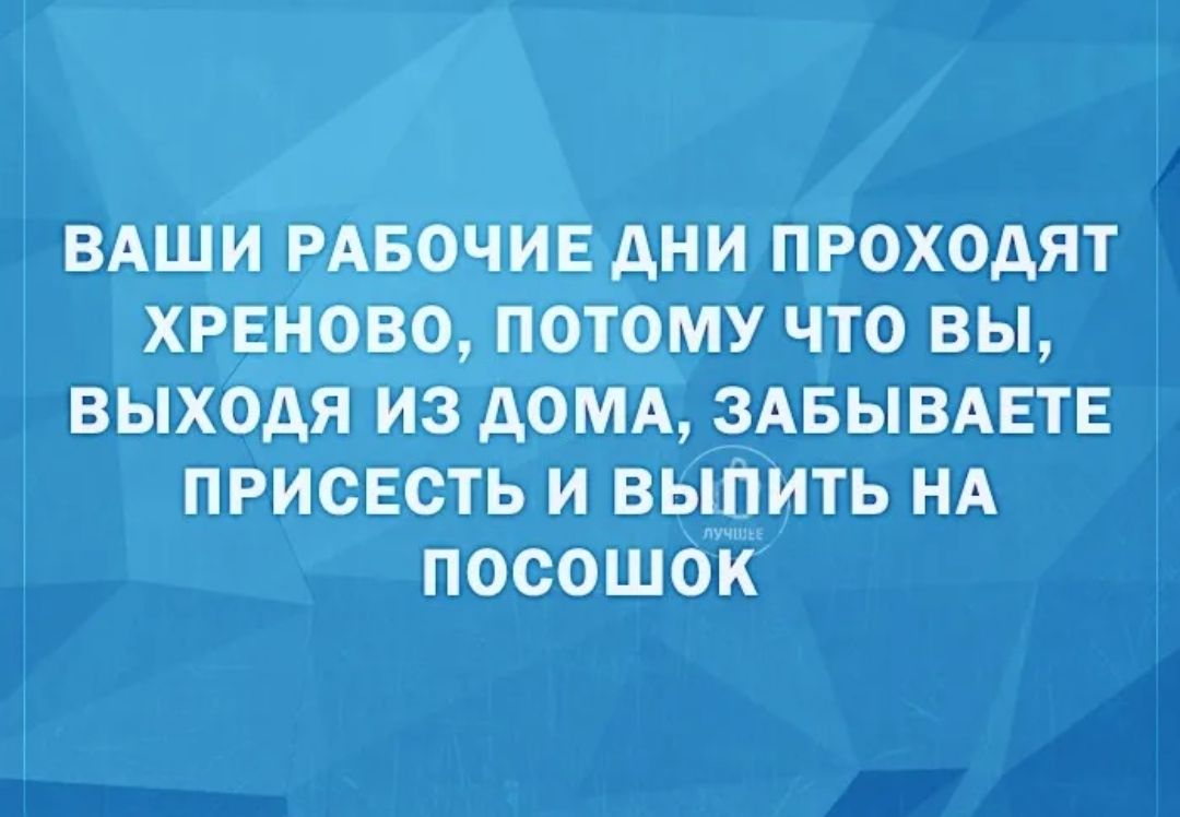 ВАШИ РАБОЧИЕ АНИ ПРОХОДЯТ ХРЕНОВО ПОТОМУ ЧТО ВЫ ВЫХОдЯ ИЗ дОМА ЗАБЫВАЕТЕ ПРИСЕСТЬ И ВЫПИТЬ НА ПОСОШОИ
