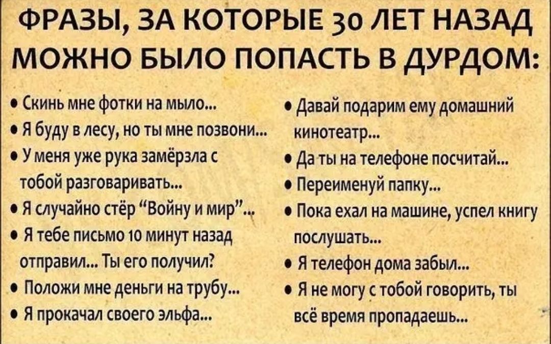 ФРАЗЫ ЗА которыв 30 ЛЕТ НАЗАД можно Было ПОПАСТЬ в ДУРДОМ 9 кинг мне фотки на мьио Давай подарим ему домашний Я буду в лесу но ты мне позвони кинотеатр с У меня уже рука замёрзла с Да ты на телефоне посчитай тобой разговаривать Переименуй папку 0 Я случайно стёр Войну и мир 0 Пока ехал на машине успел книгу 0 Я тебе письмо 10 минут назад послушать отправил Ты его получил я телефон дома забьи Полож