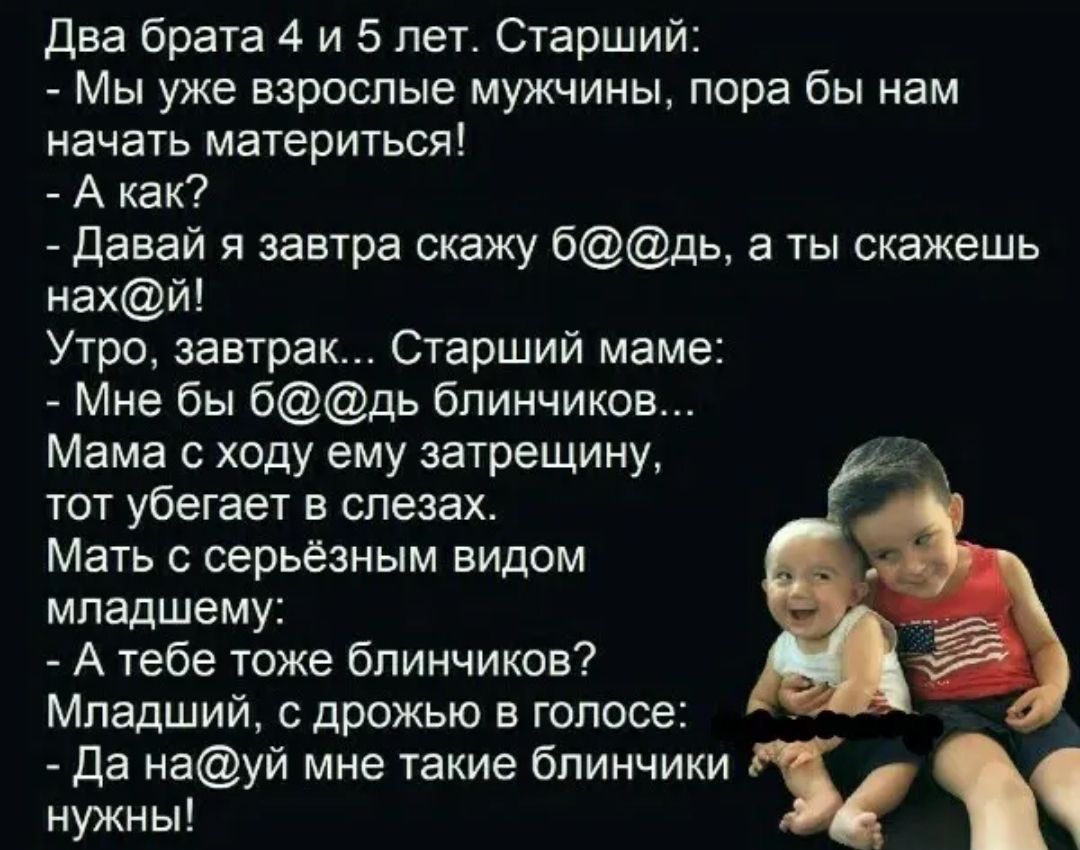 Два брата 4 и 5 лет Старший Мы уже взрослые мужчины пора бы нам начать материться А как Давай я завтра скажу бдь а ты скажешь нахй Утро завтрак Старший маме Мне бы бдь блинчиков Мама с ходу ему затрещину тот убегает в слезах Мать с серьёзным видом младшему А тебе тоже блинчиков Младший с дрожью в голосе Да науй мне такие блинчики нужны
