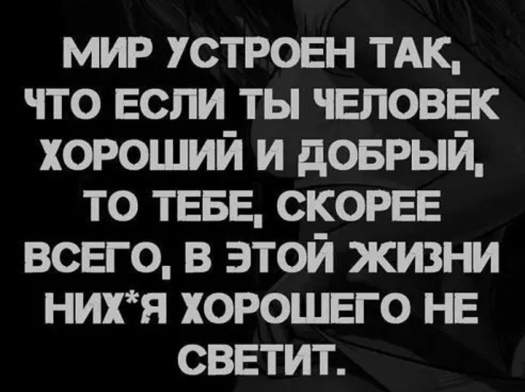 мир устроен ТАК что Если ты чвповвк хороший и доврый то ТЕБЕ СКОРЕЕ всего в этой жизни нихя хорошего не светит
