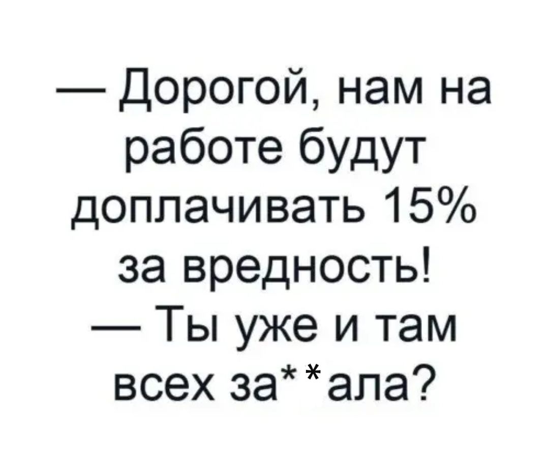 Дорогой нам на работе будут доплачивать 15 за вредность Ты уже и там всех заала