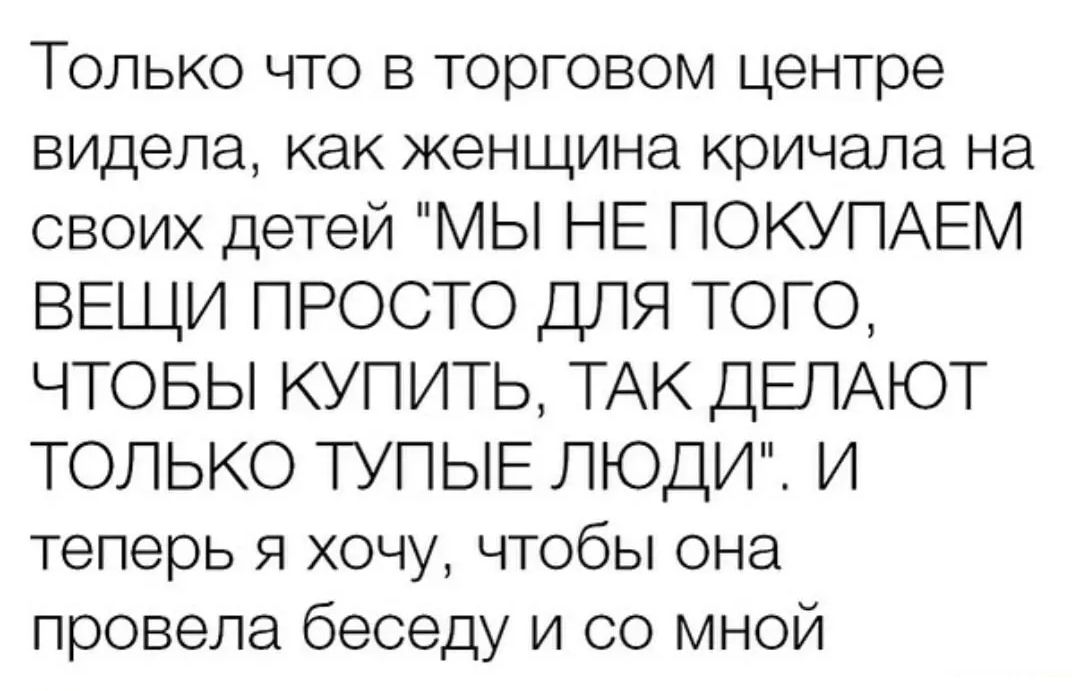 Только что в торговом центре видела как женщина кричала на своих детей МЫ НЕ ПОКУПАЕМ ВЕЩИ ПРОСТО ДПЯ ТОГО ЧТОБЫ КУПИТЬ ТАК ДЕЛАЮТ ТОЛЬКО ТУПЫЕ ЛЮДИ И теперь я хочу чтобы она провела беседу и со мной