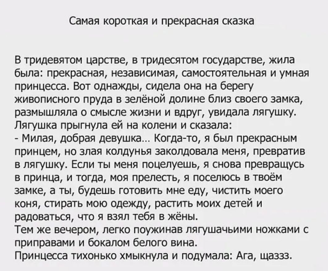 Самая короткая и прекрасная сказка В тридевятом царстве в тридесятом государстве жила была прекрасная независимая самостоятельная и умная принцесса Вот однажды сидела она на берегу живописного пруда в зелёной долине близ своего замка размышляла о смысле жизни и вдруг увидала лягушку Лягушка прыгнула ей на колени и сказала Милая добрая девушка Когда то я был прекрасным принцем но злая колдунья зако