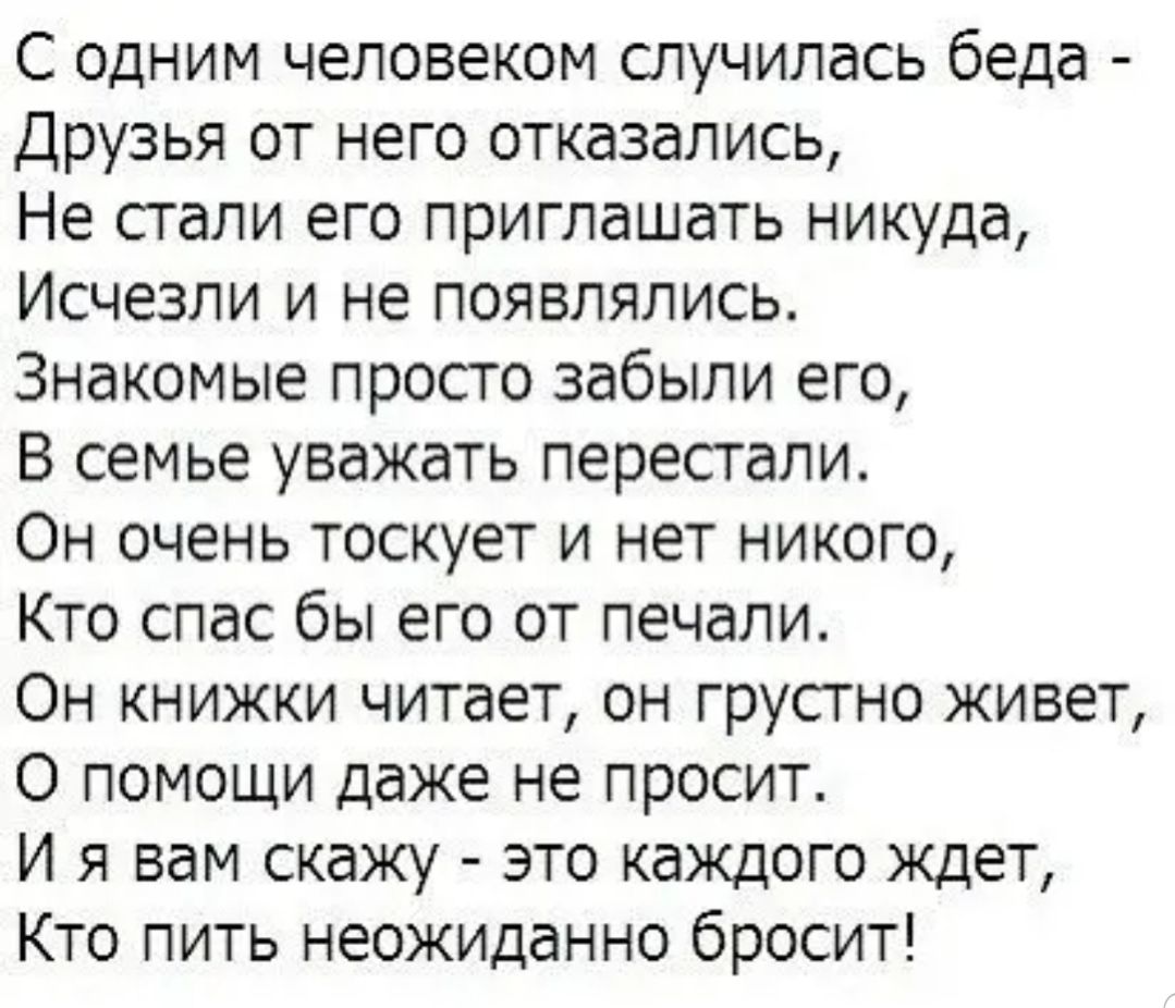 С одним человеком случилась беда Друзья от него отказались Не стали его приглашать никуда Исчезли и не появлялись Знакомые просто забыли его В семье уважать перестали Он очень тоскует и нет никого Кто спас бы его от печали Он книжки читает он грустно живет О помощи даже не просит И я вам скажу это каждого ждет Кто пить неожиданно бросит