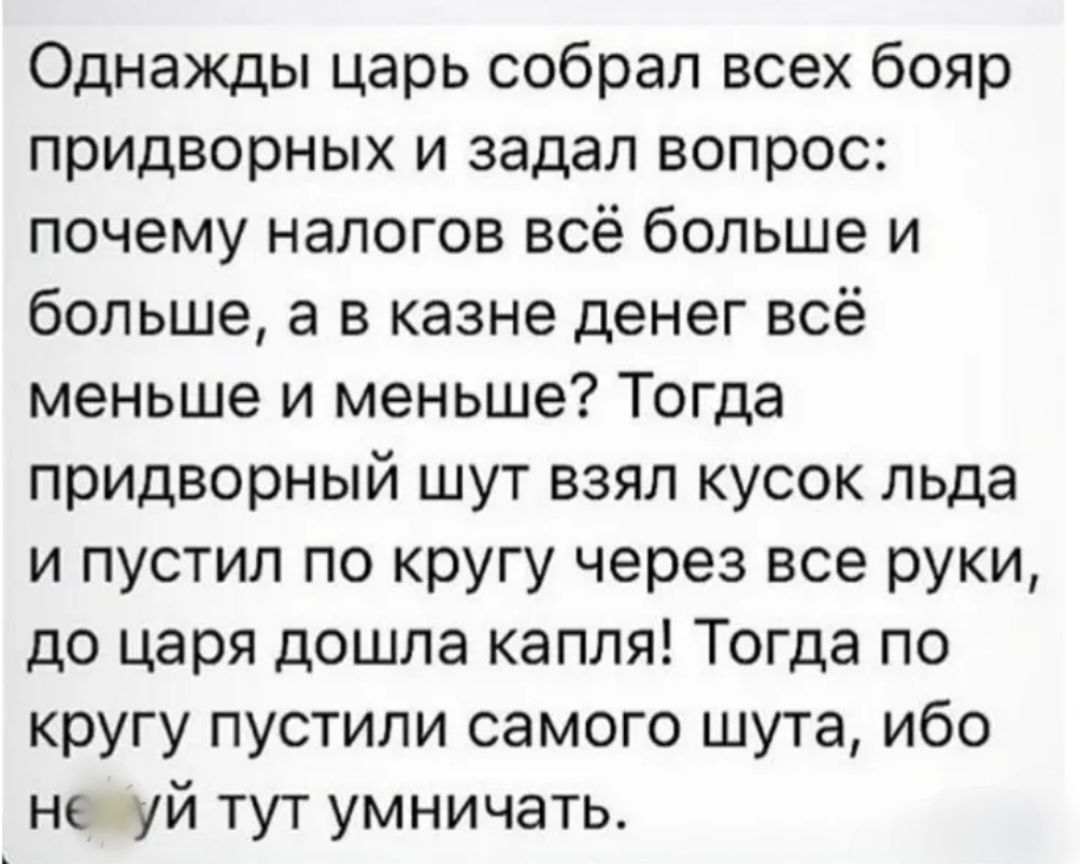 Однажды царь собрал всех бояр придворных и задал вопрос почему налогов всё больше и больше а в казне денег всё меньше и меньше Тогда придворный шут взял кусок льда и пустил по кругу через все руки до царя дошла капля Тогда по кругу пустили самого шута ибо не уй тут умничать