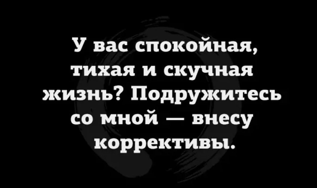 У вас спокойная тихая и скучная жизнь Подружитесь со мной внесу коррективы