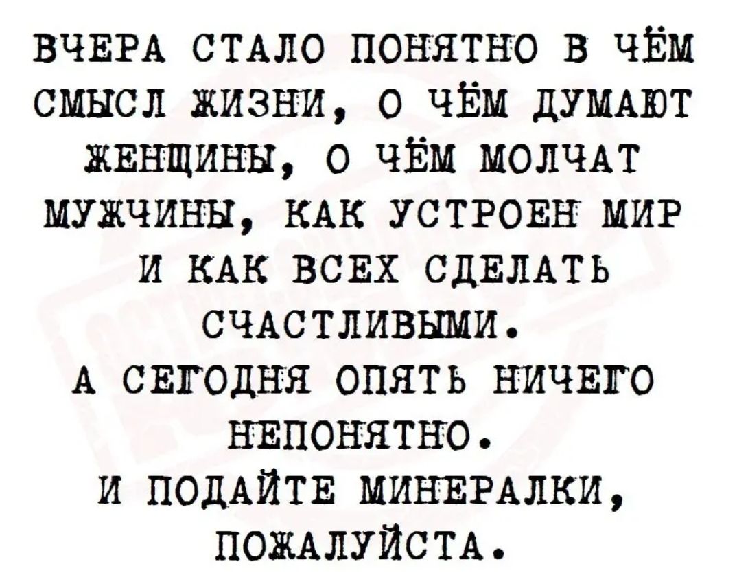 ВЧЕРА СТАЛО понятно в ЧЁМ смысл жизни о ЧЁМ ДУМАЮТ ЖЕНЩИНЫ о ЧЁМ МОЛЧАТ мужчины КАК УСТРОЕН МИР и КАК ВСЕХ СДЕЛАТЬ СЧАСТЛИВЫМИ А СЕГОДНЯ опять НИЧЕГО НЕПОНЯТНО и ПОДАЙТЕ МИНЕРАЛЫИ ПОЖАЛУЙСТА
