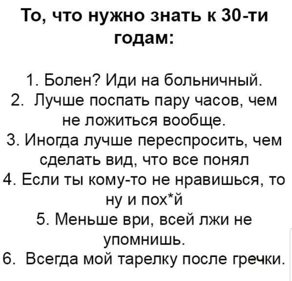 То что нужно знать к 30 ти годам 1 Болен Иди на больничный 2 Лучше поспать пару часов чем не ложиться вообще 3 Иногда лучше переспросить чем сделать вид что все понял 4 Если ты кому то не нравишься то ну и похй 5 Меньше ври всей лжи не упомнишь 6 Всегда мой тарелку после гречки