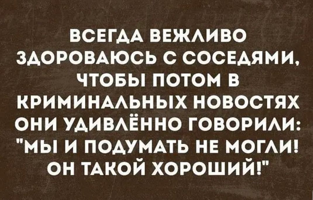 ВСЕГДА ВЕЖАИВО ЗАОРОВАЮСЬ С СОСЕАЯМИ ЧТОБЫ ПОТОМ В КРИМИНААЬНЫХ НОВОСТЯХ ОНИ УАИВАЁННО ГОВОРИАИ МЫ И ПОАУМАТЬ НЕ МОГАИ ОН ТАКОЙ ХОРОШИЙ