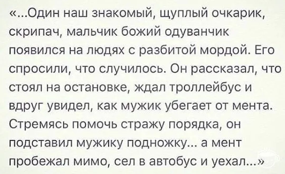 Один наш знакомый щуплый очкарик скрипач мальчик божий одуванчик появился на людях с разбитой мордой Его спросили что случилось Он рассказал что стоял на остановке ждал троллейбус и вдруг увидел как мужик убегает от мента Стремясь помочь стражу порядка он подставил мужику подножку а мент пробежал мимо сел в автобус и уехал