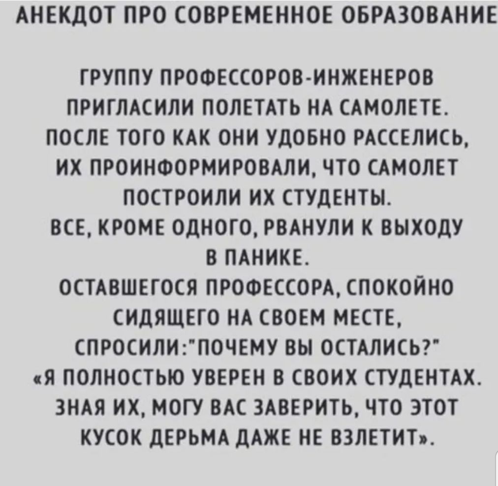 АНЕКДОТ ПРО СОВРЕМЕННОЕ ОБРАЗОВАНИЕ ГРУППУ ПРОФЕССОРОВ ИНЖЕНЕРОВ ПРИГЛАСИЛИ ПОЛЕТАТЬ НА САМОЛЕТЕ ПОСЛЕ ТОГО КАК ОНИ УДОБНО РАССЕЛИСЬ ИХ ПРОИНФОРМИРОВАЛИ ЧТО САМОЛЕТ ПОСТРОИЛИ ИХ СТУДЕНТЫ ВСЕ КРОМЕ ОДНОГО РВАНУЛИ К ВЫХОДУ В ПАНИКЕ ОСТАВШЕГОСЯ ПРОФЕССОРА СПОКОЙНО СИДЯЩЕГО НА СВОЕМ МЕСТЕ СПРОСИЛИ2ПОЧЕМУ ВЫ 0СТАЛИСЬ Я ПОЛНОСТЬЮ УВЕРЕН В СВОИХ СТУДЕНТАХ ЗНАЯ ИХ МОГУ ВАС 3АВЕРИТЬ ЧТО ЭТОТ КУСОК дЕРЬМА д