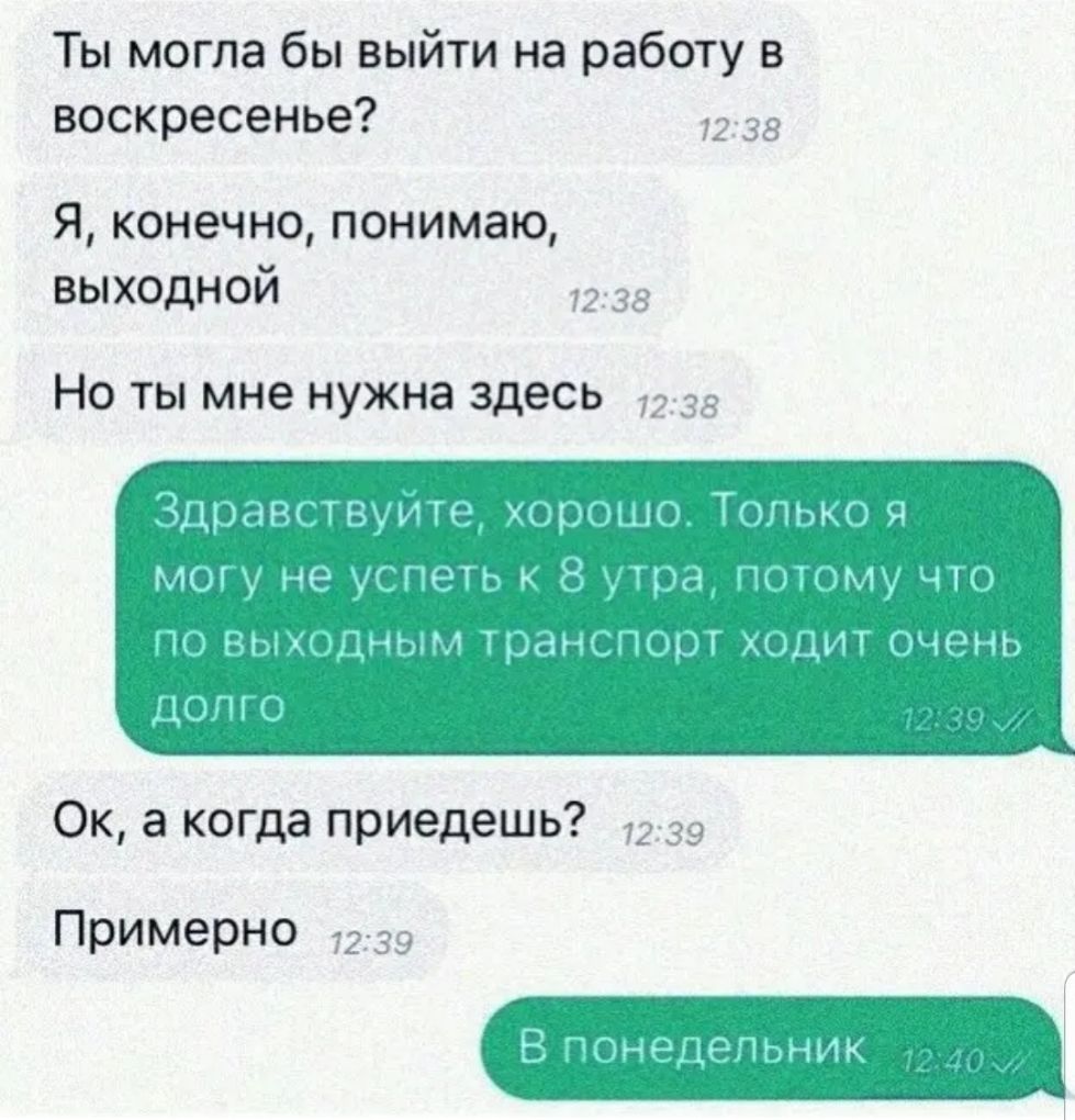 Ты могла бы выйти на работу в воскресенье 2 38 Я конечно понимаю выходной 7238 Но ты мне нужна здесь 7238 Здравствуйте хорошо Только я могу не успеть к 8 утра потому что по выходным транспорт ходит очень долго Ок а когда приедешь 72 39 Примерно 7239 В понедельник