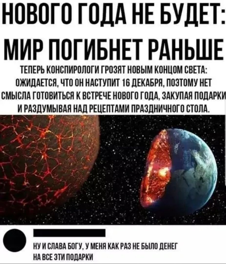 НОВОГО ГОДА НЕ БУДЕТ МИР ПОГИБНЕТ РАНЬШЕ ТЕПЕРЬ КОНСПИРОЛОГИ ГРОЗЯТ НОВЫМ КОНЦОМ СВЕТА ОЖИДАЕТСЯ ЧТО ОН НАСТУПИТ 16 ДЕКАБРЯ ПОЗТОМУ НЕТ СМЫСЛА ГОТОВИТЬСЛ К ВСТРЕЧЕ НОВОГО ГОДА ЗАКУПАЛ ПОДАРКИ И РАЗДУМЫВАЛ НАД РЕЦЕПТАМИ ПРАЗДНИЧНОГО СТОЛА НУ И СЛАВА БОГУ У МЕНЯ КАК РАЗ НЕ БЫЛО ЦЕНЕГ НА ВСЕ ЗТИ ПОДАРКИ