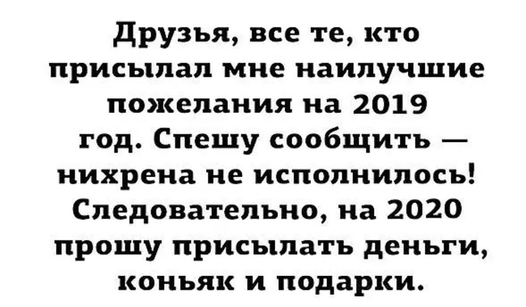 друзья все те кто присылал мне наилучшие пожелания на 2019 год Спешу сообщить нихрена не исполнилось Следовательно на 2020 прошу присылать деньги коньяк и подарки