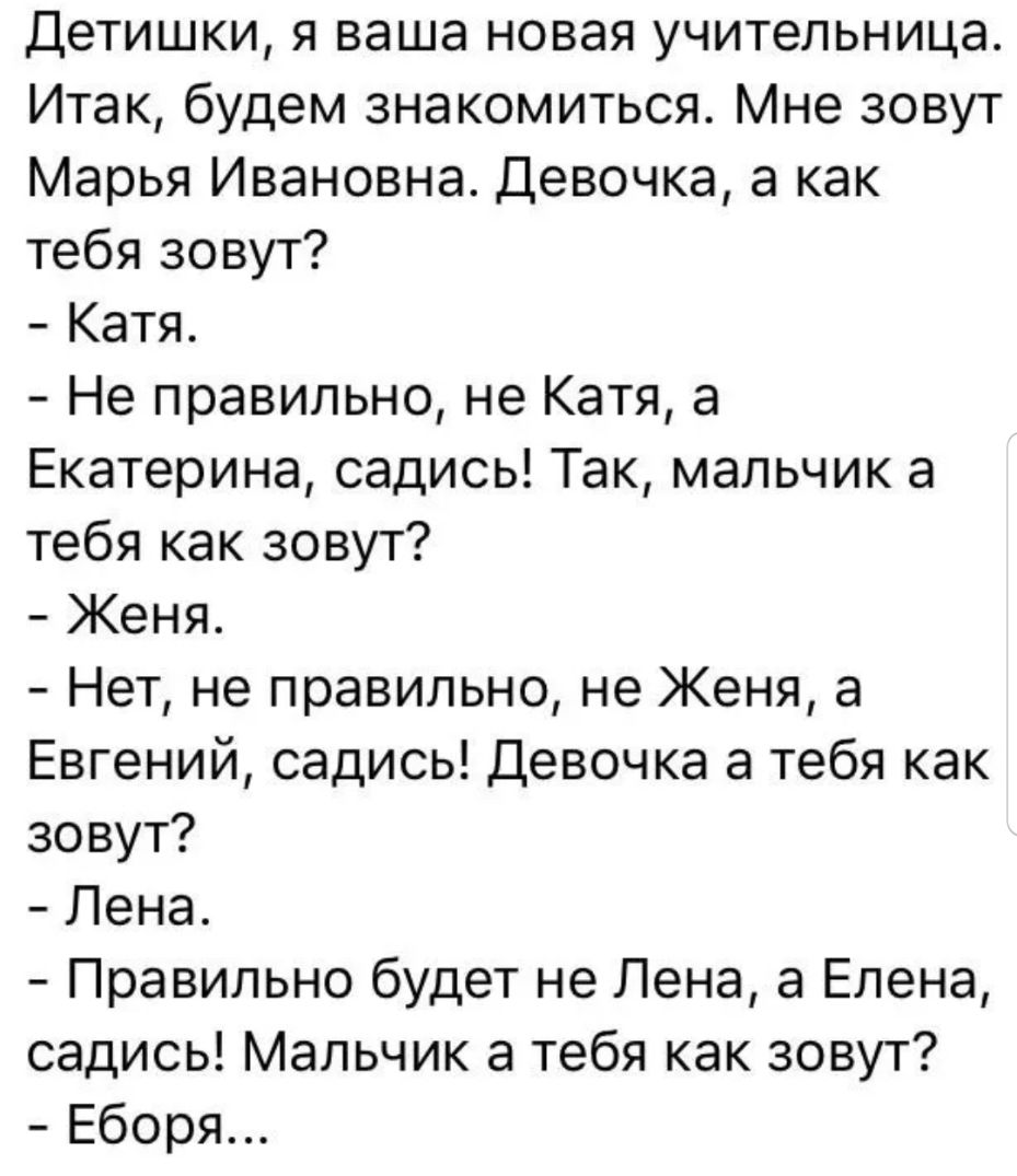 Детишки я ваша новая учительница Итак будем знакомиться Мне зовут Марья Ивановна Девочка а как тебя зовут Катя Не правильно не Катя а Екатерина садись Так мальчик а тебя как зовут Женя Нет не правильно не Женя а Евгений садись Девочка а тебя как зовут Лена Правильно будет не Лена а Елена садись Мальчик а тебя как зовут Еборя
