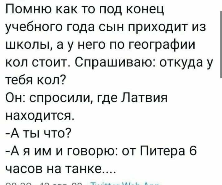 Помню как то под конец учебного года сын приходит из школы а у него по географии коп стоит Спрашиваю откуда у тебя коп Он спросили где Латвия находится А ты что А я им и говорю от Питера 6 часов на танке 0830 13 авг 22 Тшіпег Меь Арр