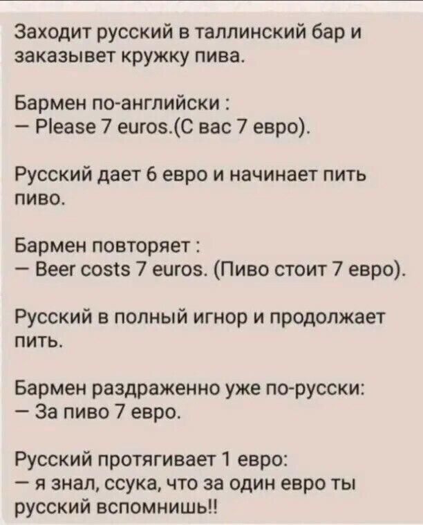 Заходит русский в таллинский бар и заказывет кружку пива Бармен по английски Ріеазе 7 ешозС вас 7 евро Русский дает 6 евро и начинает пить пиво Бармен повторяет Веег созсз 7 еще Пиво стоит 7 евро Русский в полный игнор и продолжает питье Бармен раздраженно уже по русски За пиво 7 евро Русский протягивает 1 евро я знал ссука что за один евро ты русский вспомнишь