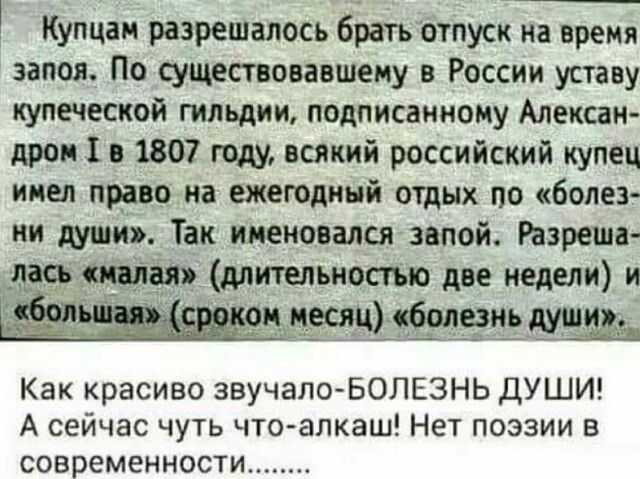 Купцаи разрешалось братъ отпуск на время запоя По существовавшему в России уставу купеческой гильдии подписанному Алексан дром 1 в 1807 году всякий российский купец имел прно иа ежегодиий отдых по болез ни души Так именовался запои Изреш паса и дитепьиопып две иедели и Как красиво звучало БОЛЕЗНЬ ДУШИ А сейчас чуть чтоалкаш Нет поэзии в современности