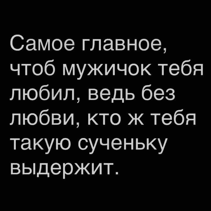Самое главное чтоб мужичок тебя любил ведь без любви кто ж тебя такую сученьку выдержит