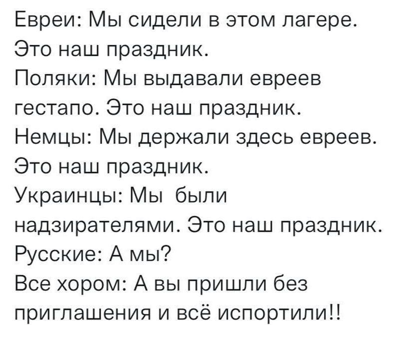 Евреи Мы сидели в этом лагере Это наш праздник Поляки Мы выдавали евреев гестапо Это наш праздник Немцы Мы держали здесь евреев Это наш праздник Украинцы Мы были надзирателями Это наш праздник Русские А мы Все хором А вы пришли без приглашения и всё испортили