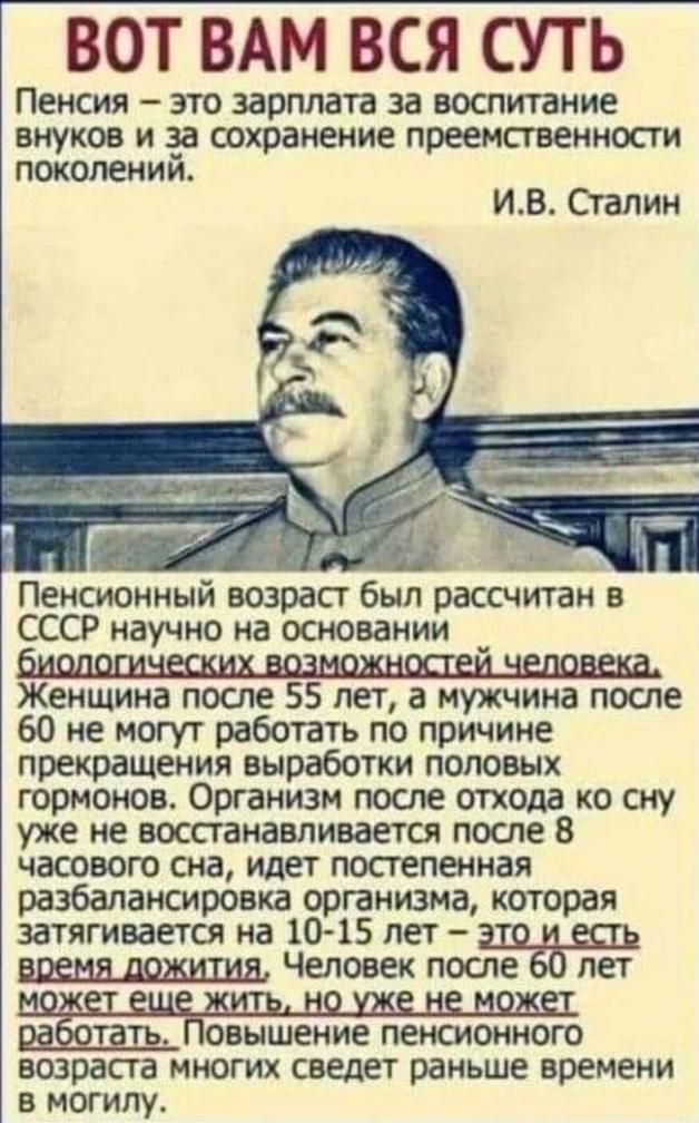 ВОТ ВАМ ВСЯ СУТЬ ПЕНСИЯ _ ЭТО ЗЗРПЛЗТВ за ВОСПИТЗНИЕ внуков И за сохранение преемственности поколений ИВ Сталин Пенсионный возраст был рассчитан в СССР научно на основании Женщина после 55 лет а мужчина после 60 не могут работать по причине прекращения выработки половых гормонов Ортанизм после отхода ко сну уже не восстанавливаете после В часового сна идет постепенная разбалансировка организма кот