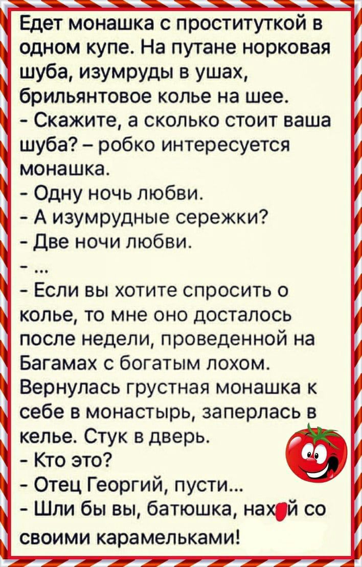 Едет монашка с проституткой в одном купе На путане норковая шуба изумруды в ушах брильянтовое копье на шее Скажите а сколько стоит ваша шуба робко интересуется монашка Одну ночь любви А изумрудные сережки Две ночи любви Если вы хотите спросить о колье то мне оно досталось после недели проведенной на Багамах с богатым лохом Вернулась грустная монашка к себе в монастырь заперлась в келье Стук в двер