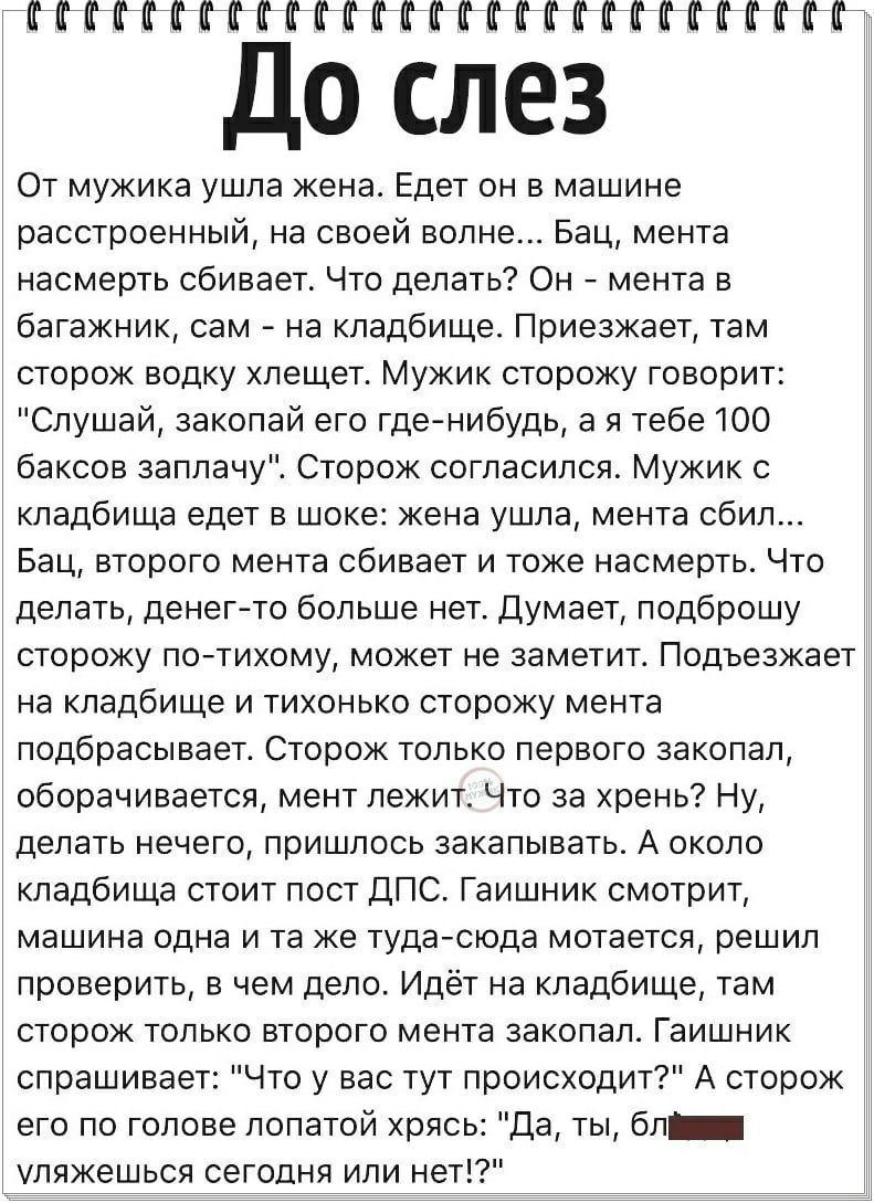 ИМЕНИНЫПППППП До слез От мужика ушла Жена Едет он в машине расстроенный на своей волне Бац мента насмерть сбивает Что делать Он _ мента в багажник сам т на кладбище Приезжает там сторож водку хлещет Мужик сторожу говори Слушай закопай его где нибудь а я тебе 100 баксов заплачу Сторож согласился Мужик с кладбища едет в шоке жена ушла мента сбил Бац второго мента сбивает и тоже насмерть Что делать д