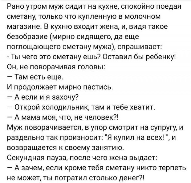 Рано утром муж сидит на кухне спокойно поедая сметану только что купленную в молочном матазине в кухню входит жена и видя такое безобразие мирно сидящего да еще поглощающего сметану мужа спрашивает Ты чего это сметану ешь Оставил бы ребенку Он не поворачивая головы Там есть еще И продолжает мирно пастись А если и в захочу Открой холодильник там и тебе хватит А мама мои что не человек Муж поворачив