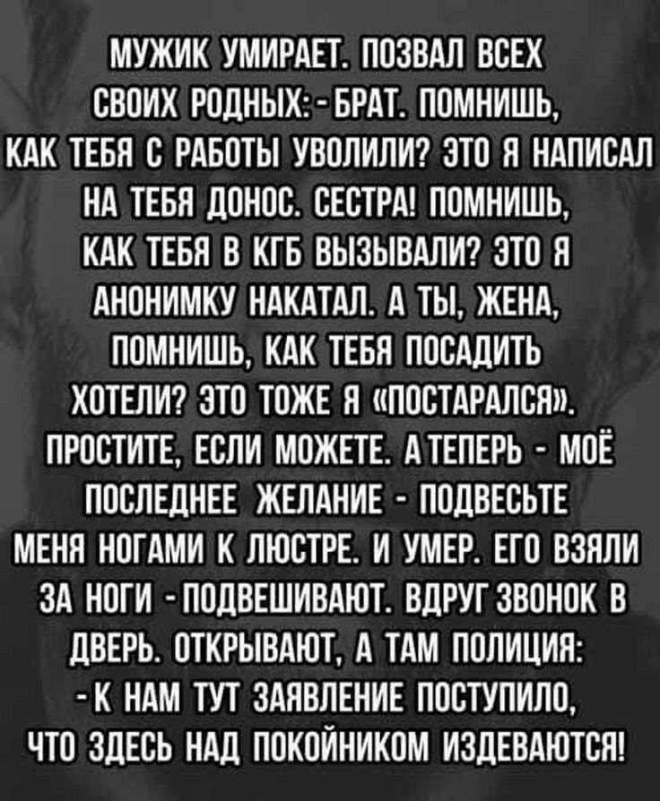 МУЖИК УМИРАЕТ ЛОЗВАЛ ВСЕХ СВОИХ РОЛНЫХ БРАТ ПОМНИШЬ КАК ТЕБЯ С РАБОТЫ УВОЛИЛИ ЭТО Л НАПИСАЛ НА ТЕБН ЦОНОС СЕСТРА ПОМНИШЬ КАК ТЕБЛ В КГБ ВЫЗЫВАЛИ ЭТО Я АНОНИМКУ НАКАТАЛ А ТЫ ЖЕНА ПОМНИШЬ КАК ТЕБЯ ПОСАЛИТЬ ХОТЕЛИ ЭТО ТОЖЕ н ПОСТАРАЛСН ПРОСТИТЕ ЕСЛИ МОЖЕТЕ АТЕПЕРЬ МОЕ ПОСЛЕДНЕЕ ЖЕЛАНИЕ ПОЛВЕСЬТЕ МЕНН НОГАМИ К ЛЮСТРЕ И УМЕР ЕГО ВЗПЛИ ЗА НОГИ ЛОЛВЕШИВАЮТ ВЦРУГ ЗВОНОК В ЦВЕРЬ ОТКРЫВАЮТ А ТАМ ПОЛИЦИЯ К Н