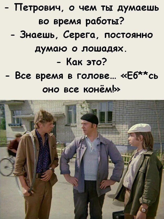 Петрович о чем ты думаешь во время работы Знаешь Серега постоянно думаю о лошадях Как это Все время в голове Ебсь оно все конём