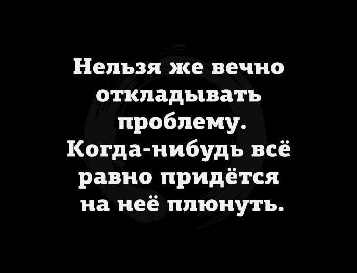 Нельзя же вечно откладывать проблему Когда нибудь всё равно придётся на неё плюнуть