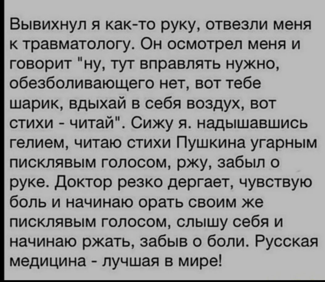 Вывихнул я както руку отвезли меня травматологу Он осмотрел меня и говорит ну тут вправпять нужно обезболивающего нет вот тебе шарик вдыхай в себя воздух вот стихи читай Сижу я надышавшись гелием читаю стихи Пушкина угарным писклявым голосом ржу забыл о руке доктор резко дергает чувствую боль и начинаю орать своим же писклявым голосом слышу себя и начинаю ржать забыв о боли Русская медицина лучшая