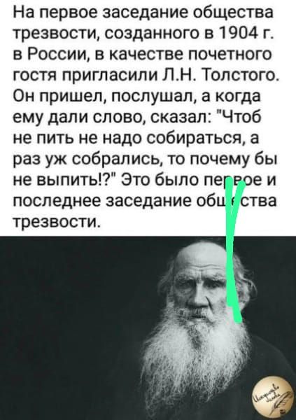 На первое заседание общества трезвости созданного в 1904 г в России в качестве почетного гостя пригласили ЛН Толстого Он пришел послушал а когда ему дали слово сказал Чтоб не пить не надо собираться а раз уж собрались то почему бы не выпить Это было пег те и последнее заседание оби 1 ства трезвости