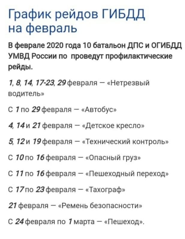 График рейдов ГИБДД на февраль В феврале 2020 года 10 батальон дПС и ОГИБДД УМВД России по проведуг профилактические рейды 1 8 14 17 23 29Февраля Нетрезвый водитель С 7 по 29февраля Автобус 4 14и 21 февраля Детское кресло 12и 19феврапя Технический контроль С по 16февраля Опасный груз С 11 по 16февраля Пешеходный переход С 17по 23февраля Тахограф 21 февраля Ремень безопасности С 24 февраля по 1 мар
