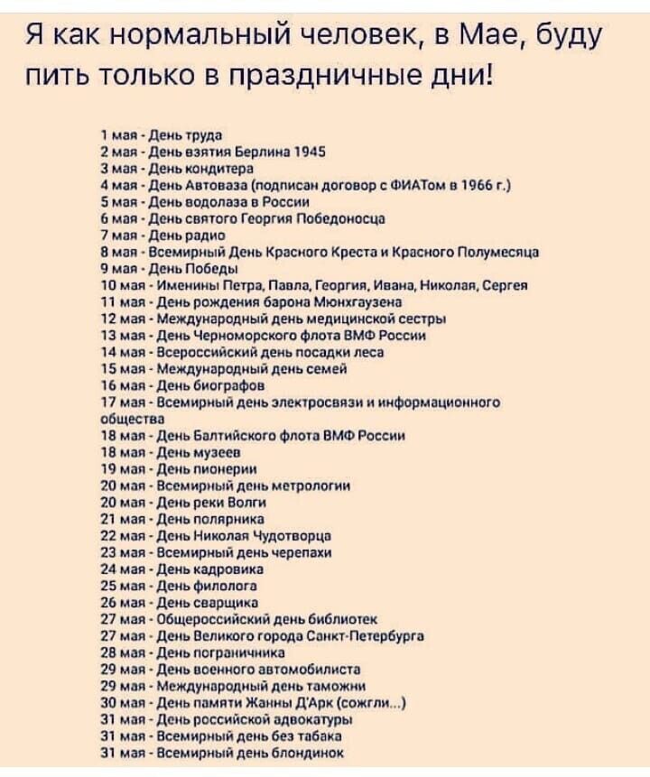 Я как нормальный человек в Мае буду пить только в праздничные дни 1 мая деиь труда 2 мин диь взяти Берлин 945 мая день кондитера А или дниьА юнаи подписан дого вр ФИАТОМ в П г 5 мая день подол за и России 6 или деиь сияют Г сорта поведают 7 или днь вплив в мы Всемирный день Красного Креси и Кппсиого полумесяца 9 щ псевд 10 или Именины Петр Пипин Георгия Инин Мишлен Серги 11 мм деиь рпждеиия европа