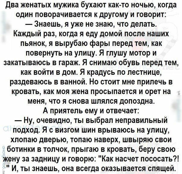 Два женатых мужика бухают както ночью когда один поворачивается к другому и говорит Знаешь я уже не знаю что делать Каждый раз когда я еду домой после наших пьянок я вырубаю фары перед тем как повернуть на улицу Я гпушу мотор и закатываюсь в гараж Я снимаю обувь перед тем как войти в дом Я крадусь по лестнице раздеваюсь в ванной Но стоит мне прилечь в кровать как моя жена просыпается и орет на мен