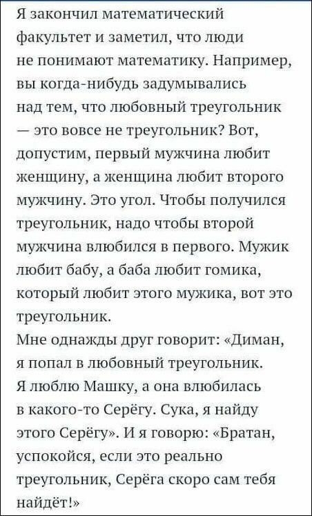 Я закончил математический факультет и заметил что люди не понимают математику Например вы когданибудь задумывались над тем что любовный треугольник это вовсе не треугольник Вот допустим первый мужчина любит женщину а женщина любит второго мужчину Это утол Чтобы получился треугольник надо чтобы второй мужчина влюбился в первого Мужик любит бабу а баба любит гомика который любит этого мужика вот это
