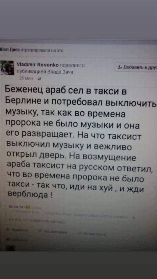 _ М шпошишшлпл и иными печенка щиты д пишпп Нины Беженец араб сел в такси в Берлине и потребовал выключить музыку так как во времена пророка не было музыки и она его развращает На ЧТО ТаКСИСТ ВЫКЛЮЧИП МУЗЫКУ И ВЕЖПИВО открыл дверь На возмущение араба таксист на русском ответил что во времена пророка не было такси так что иди на хуй и ЖДИ верблюда 7 ___ и