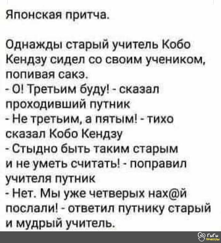 Японская притча Однажды старый учитель Кобо Кендзу сидел со своим учеником попивая сакэ 0 Третьим буду сказал проходивший путник Не третьим а пятым тихо сказал Кобо Кендзу Стыдно быть таким старым и не уметь считать поправил учителя путник Нет Мы уже четверых нахй послали ответил путнику старый и мудрый учитель