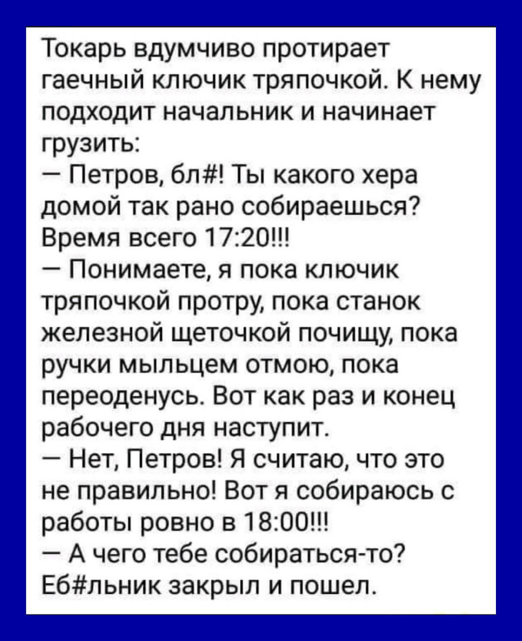 Токарь вдумчиво протирает гаечный ключик тряпочкой К нему подходит начальник и начинает грузить Петров бл Ты какого хера домой так рано собираешься Время всего 1720 Понимаете я пока ключик тряпочкой протру пока станок железной щеточкой почищу пока ручки мыльцем отмою пока переоденусь Вот как раз и конец рабочего дня наступит Нет Петров Я считаю что это не правильно Вот я собираюсь с работы ровно в