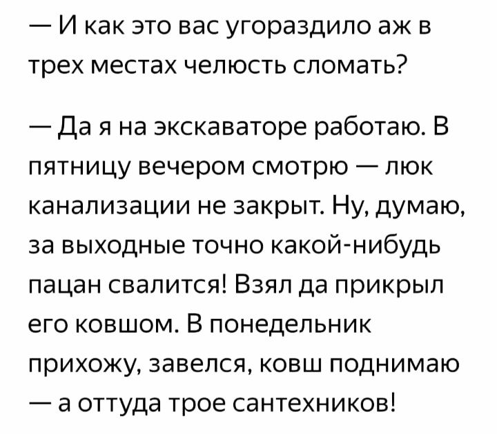 _ И как ЭТО ВЭС УГОРЭЗДИЛО ЭЖ В трех МЕСТЭХ ЧЗПЮСТЬ СЛОМЭТЬ Да я на экскаваторе работаю В пятницу вечером смотрю люк канализации не закрыт Ну думаю за выходные точно какой нибудь пацан свалится Взял да прикрыл его ковшом В понедельник прихожу завелся ковш поднимаю а оттуда трое сантехников