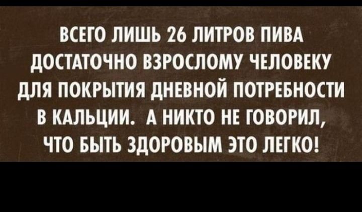 ВСЕГО ЛИШЬ 26 ЛИТРОВ ПИВА дОСТАТОЧНО ВЗРОСЛОМУ ЧЕЛОВЕКУ дЛЯ ПОКРЫТИЯ дНЕВНОИ ПОТРЕБНОСТИ В КАЛЬЦИИ А НИКТО НЕ ТОВОРИЛ ЧТО БЫТЬ ЗДОРОВЫМ ЭТО ЛЕГКО