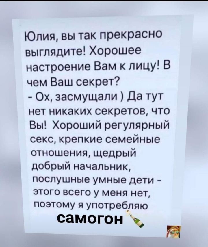 Юлия вы так прекрасно выглядите Хорошее настроение Вам к лицу В чем Ваш секрет Ох засмущали Да тут нет никаких секретов что Вы Хороший регулярный секс крепкие семейные отношения щедрый добрый начальник послушные умные дети этого всего у меня нет поэтому я употребляю самогон П