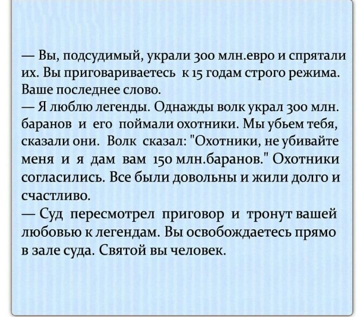 Вы подсудимый украли 300 млнгвро и спрятали их Вы приговариваетесь к 15 годам строго режима Ваше последнее слово Я люблю легенды Однажды волк украл 300 млн баранов и его поймали охотники Мы убьем тебя сказали они Волк сказал Охотники не убивайте меня и я дам вам 150 млнбаранов Охотники согласились Все были довольны и жили долго и счастливо Суд пересмотрел приговор и тронут вашей любовью клегендам 
